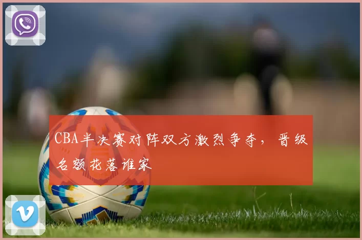 CBA半决赛对阵双方激烈争夺,晋级名额花落谁家