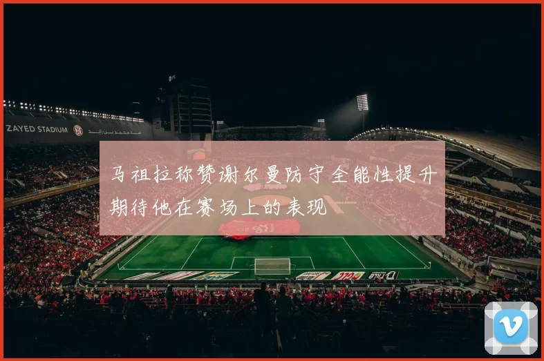 马祖拉称赞谢尔曼防守全能性提升期待他在赛场上的表现
