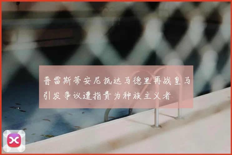普雷斯蒂安尼抵达马德里再战皇马引发争议遭指责为种族主义者