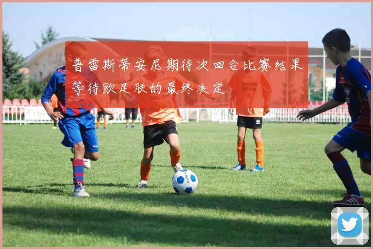 普雷斯蒂安尼期待次回合比赛结果等待欧足联的最终决定