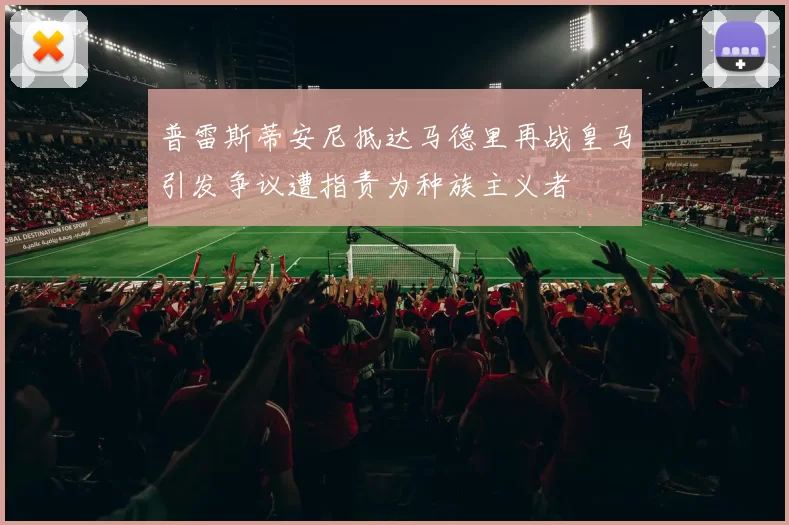 普雷斯蒂安尼抵达马德里再战皇马引发争议遭指责为种族主义者