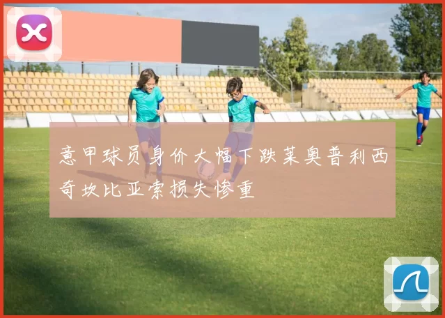 意甲球员身价大幅下跌莱奥普利西奇坎比亚索损失惨重