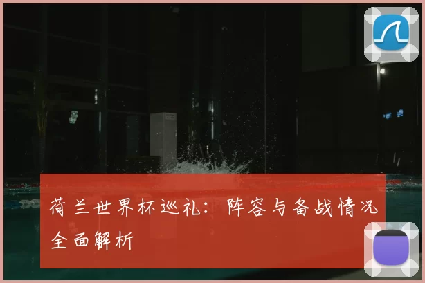 荷兰世界杯巡礼:阵容与备战情况全面解析