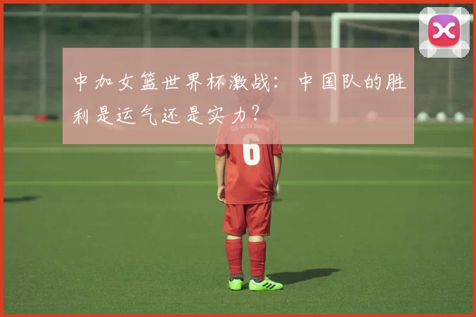 中加女篮世界杯激战:中国队的胜利是运气还是实力?