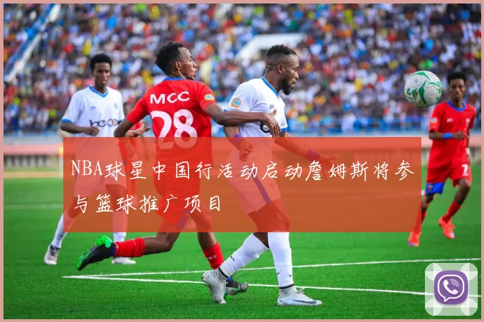 NBA球星中国行活动启动詹姆斯将参与篮球推广项目