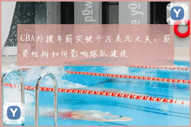 CBA外援年薪突破千万美元大关,薪资结构如何影响球队建设