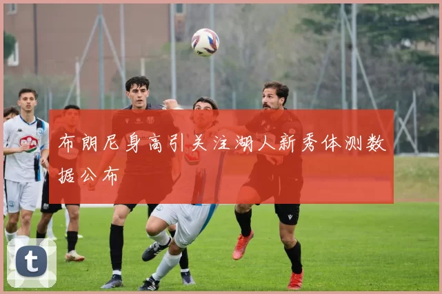 布朗尼身高引关注湖人新秀体测数据公布