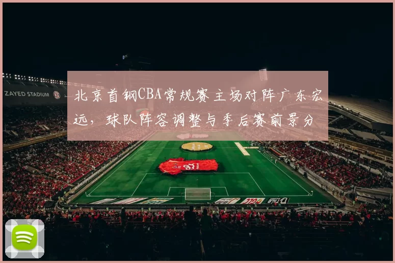 北京首钢CBA常规赛主场对阵广东宏远,球队阵容调整与季后赛前景分析