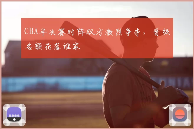 CBA半决赛对阵双方激烈争夺,晋级名额花落谁家