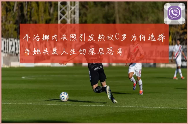 乔治娜内衣照引发热议C罗为何选择与她共度人生的深层思考