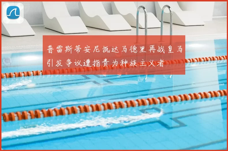 普雷斯蒂安尼抵达马德里再战皇马引发争议遭指责为种族主义者