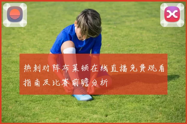 热刺对阵布莱顿在线直播免费观看指南及比赛前瞻分析