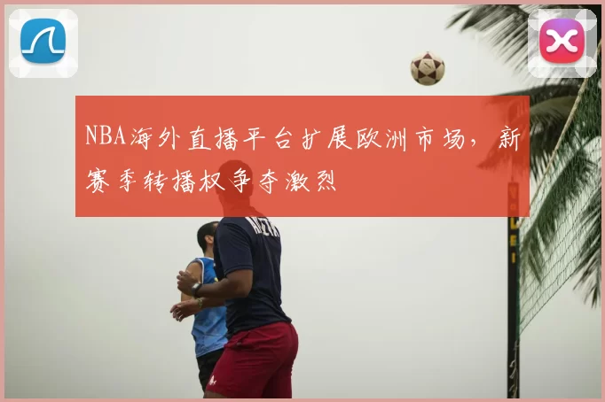 NBA海外直播平台扩展欧洲市场,新赛季转播权争夺激烈