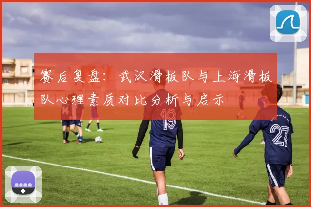赛后复盘:武汉滑板队与上海滑板队心理素质对比分析与启示