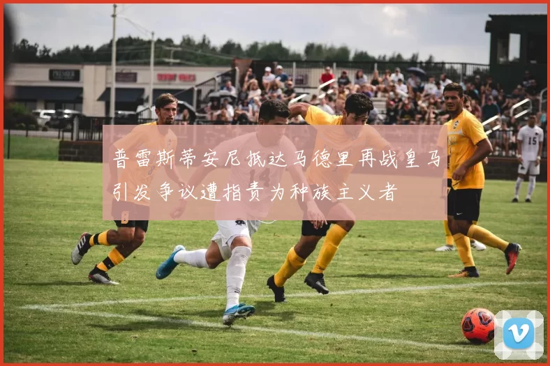 普雷斯蒂安尼抵达马德里再战皇马引发争议遭指责为种族主义者