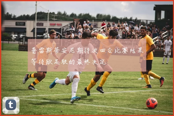 普雷斯蒂安尼期待次回合比赛结果等待欧足联的最终决定