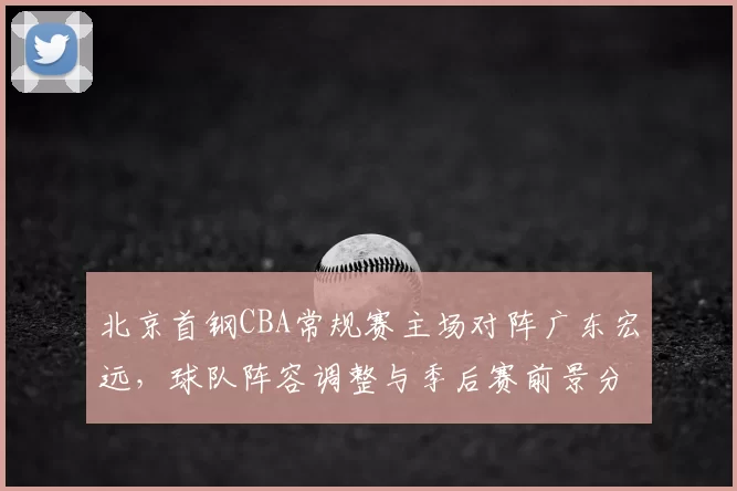 北京首钢CBA常规赛主场对阵广东宏远,球队阵容调整与季后赛前景分析
