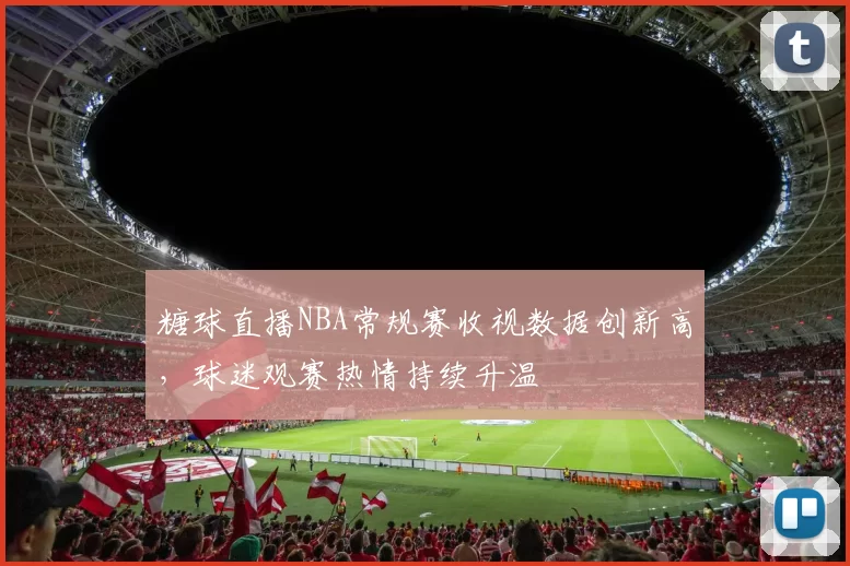糖球直播NBA常规赛收视数据创新高,球迷观赛热情持续升温