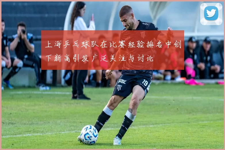 上海乒乓球队在比赛经验排名中创下新高引发广泛关注与讨论