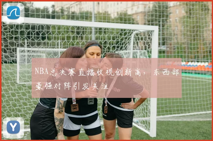 NBA总决赛直播收视创新高,东西部豪强对阵引发关注