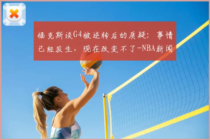 福克斯谈G4被逆转后的质疑:事情已经发生,现在改变不了-NBA新闻