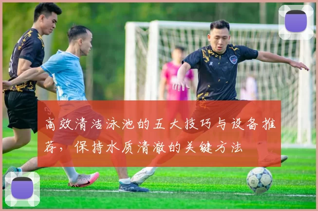 高效清洁泳池的五大技巧与设备推荐，保持水质清澈的关键方法