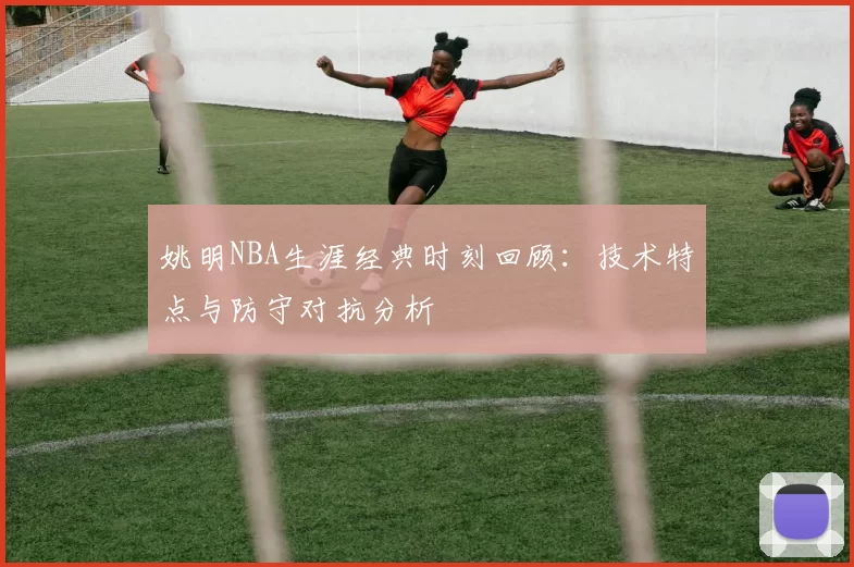 姚明NBA生涯经典时刻回顾:技术特点与防守对抗分析