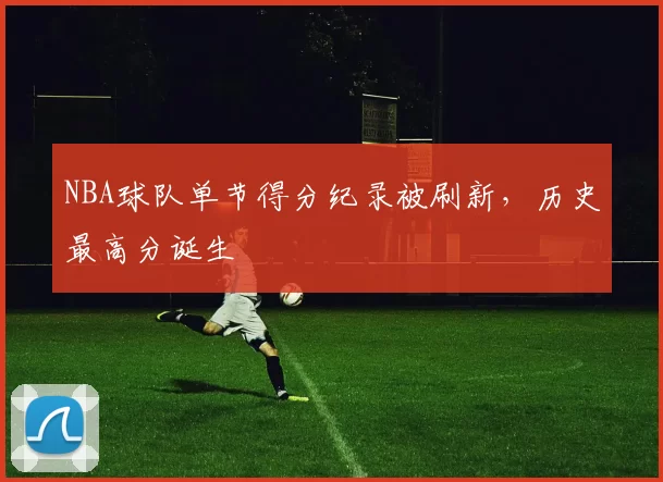 NBA球队单节得分纪录被刷新，历史最高分诞生