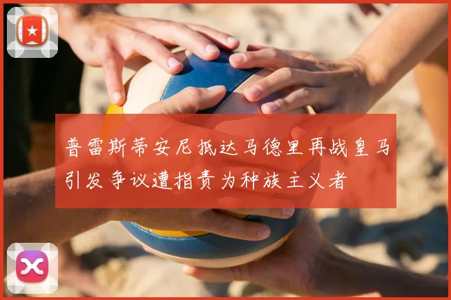 普雷斯蒂安尼抵达马德里再战皇马引发争议遭指责为种族主义者