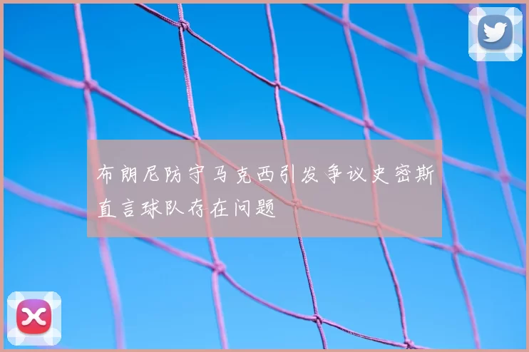 布朗尼防守马克西引发争议史密斯直言球队存在问题
