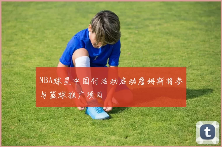 NBA球星中国行活动启动詹姆斯将参与篮球推广项目