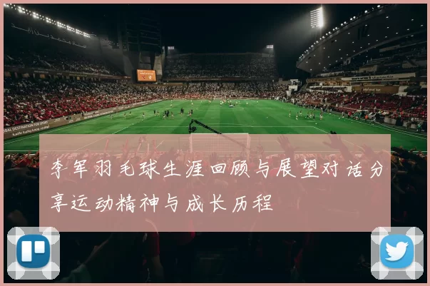李军羽毛球生涯回顾与展望对话分享运动精神与成长历程