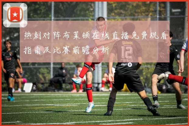 热刺对阵布莱顿在线直播免费观看指南及比赛前瞻分析
