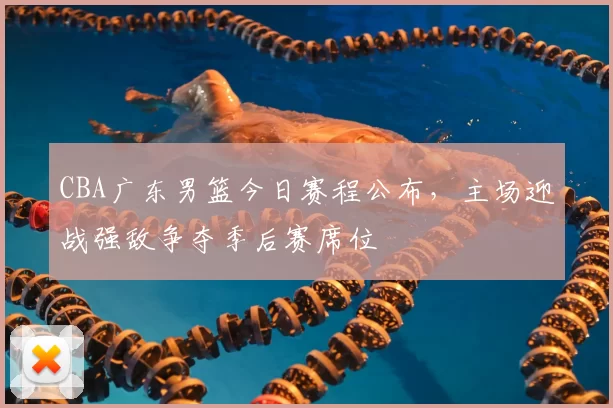 CBA广东男篮今日赛程公布,主场迎战强敌争夺季后赛席位