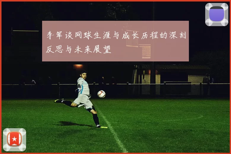 李军谈网球生涯与成长历程的深刻反思与未来展望